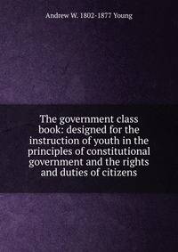 The government class book: designed for the instruction of youth in the principles of constitutional government and the rights and duties of citizens