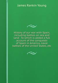 History of our war with Spain, including battles on sea and land . To which is added a full account of the conquests of Spain in America, naval battles of the United States, etc