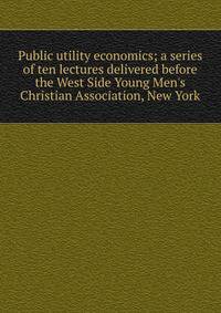 Public utility economics; a series of ten lectures delivered before the West Side Young Men's Christian Association, New York