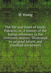 The life and times of Aonio Paleario; or, A history of the Italian reformers in the sixteenth century. Illustrated by original letters and unedited documents