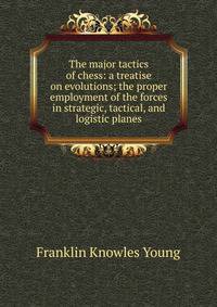 The major tactics of chess: a treatise on evolutions; the proper employment of the forces in strategic, tactical, and logistic planes
