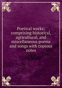 Poetical works; comprising historical, agricultural, and miscellaneous poems and songs with copious notes