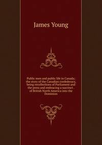 Public men and public life in Canada; the story of the Canadian confederacy, being recollections of Parliament and the press and embracing a succinct . of British North America into the Dominion