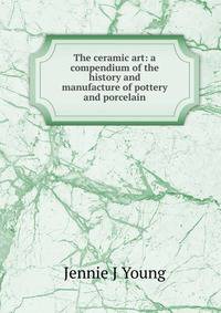 The ceramic art: a compendium of the history and manufacture of pottery and porcelain