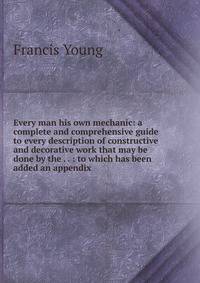 Every man his own mechanic: a complete and comprehensive guide to every description of constructive and decorative work that may be done by the . . : to which has been added an appendix .