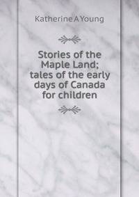 Stories of the Maple Land; tales of the early days of Canada for children