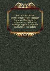 Practical real estate methods for broker, operator &amp; owner; thirty experts on how to buy, sell, lease, manage, appraise, improve and finance real estate