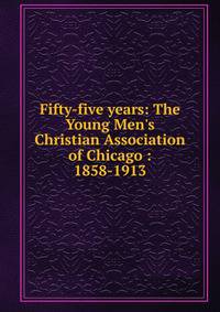 Fifty-five years: The Young Men's Christian Association of Chicago : 1858-1913