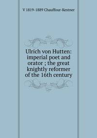 Ulrich von Hutten: imperial poet and orator ; the great knightly reformer of the 16th century