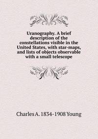 Uranography. A brief description of the constellations visible in the United States, with star-maps, and lists of objects observable with a small telescope