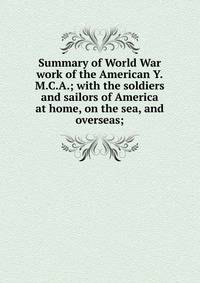Summary of World War work of the American Y.M.C.A.; with the soldiers and sailors of America at home, on the sea, and overseas;