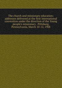 The church and missionary education; addresses delivered at the first international convention under the direction of the Young people's missionary . Pittsburg, Pennsylvania, March 10-12, 1908