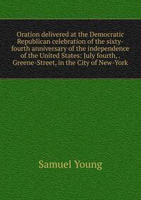 Oration delivered at the Democratic Republican celebration of the sixty-fourth anniversary of the independence of the United States: July fourth, . Greene-Street, in the City of New-York