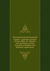The hand-book of household science. A popular account of heat, light, air, aliment, and cleansing, in their scientific principles and domestic applicaions