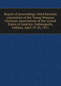 Report of proceedings: third biennial convention of the Young Womens Christian Associations of the United States of America: Indianapolis, Indiana, April 19-24, 1911