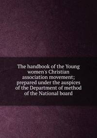 The handbook of the Young women's Christian association movement; prepared under the auspices of the Department of method of the National board