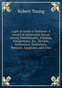 Light in lands of darkness: a record of missionary labour among Greenlanders, Eskimos, Patagonians, &amp;c., Syrians, Armenians, Nestorians, Persians, Egyptians, and Jews