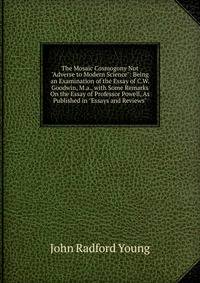 The Mosaic Cosmogony Not "Adverse to Modern Science": Being an Examination of the Essay of C.W. Goodwin, M.a., with Some Remarks On the Essay of Professor Powell, As Published in "Essays and Reviews"