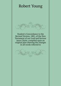 Student's Concordance to the Revised Version, 1881, of the New Testament of our Lord and Saviour Jesus Christ; compiled upon an original plan shewing the changes in all words referred to