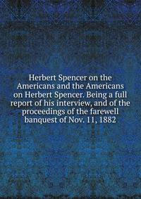 Herbert Spencer on the Americans and the Americans on Herbert Spencer. Being a full report of his interview, and of the proceedings of the farewell banquest of Nov. 11, 1882