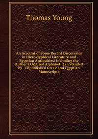 An Account of Some Recent Discoveries in Hieroglyphical Literature and Egyptian Antiquities: Including the Author's Original Alphabet, As Extended by . Unpublished Greek and Egyptian Manuscripts