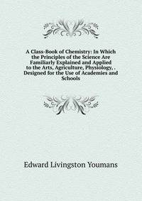 A Class-Book of Chemistry: In Which the Principles of the Science Are Familiarly Explained and Applied to the Arts, Agriculture, Physiology, . Designed for the Use of Academies and Schools