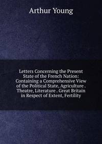 Letters Concerning the Present State of the French Nation: Containing a Comprehensive View of the Political State, Agriculture . Theatre, Literature . Great Britain in Respect of Extent, Fertility