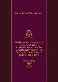 The Heart of a Continent: A Narrative of Travels in Manchuria, Across the Gobi Desert, Through the Himalayas, the Pamirs, and Chitral, 1884-1894