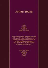 The Farmer's Tour Through the East of England: Being the Register of a Journey Through Various Counties of This Kingdom, to Enquire Into the State of . by the Author of the Farmer's Letters, .