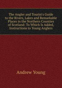 The Angler and Tourist's Guide to the Rivers, Lakes and Remarkable Places in the Northern Counties of Scotland: To Which Is Added, Instructions to Young Anglers