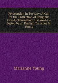 Persecution in Tuscany: A Call for the Protection of Religious Liberty Throughout the World. a Letter. by an English Traveller M. Young.
