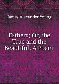 Esthers; Or, the True and the Beautiful: A Poem .