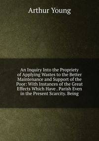 An Inquiry Into the Propriety of Applying Wastes to the Better Maintenance and Support of the Poor: With Instances of the Great Effects Which Have . Parish Even in the Present Scarcity. Being