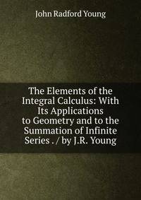 The Elements of the Integral Calculus: With Its Applications to Geometry and to the Summation of Infinite Series . / by J.R. Young