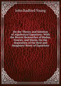 On the Theory and Solution of Algebraical Equations: With the Recent Researches of Budan, Fourier, and Sturm, On the Separation of the Real and Imaginary Roots of Equations