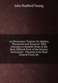 An Elementary Treatise On Algebra, Theoretical and Practical: With Attempts to Simplify Some of the More Difficult Parts of the Science, Particularly . Theorem in Its Most General Form, Etc.