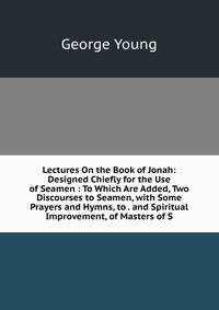 Lectures On the Book of Jonah: Designed Chiefly for the Use of Seamen : To Which Are Added, Two Discourses to Seamen, with Some Prayers and Hymns, to . and Spiritual Improvement, of Masters of S