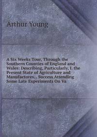 A Six Weeks Tour, Through the Southern Counties of England and Wales: Describing, Particularly, I. the Present State of Agriculture and Manufactures. . Success Attending Some Late Experiments On Va