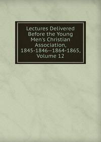 Lectures Delivered Before the Young Men's Christian Association, 1845-1846--1864-1865, Volume 12