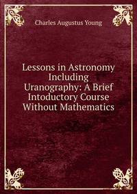 Lessons in Astronomy Including Uranography: A Brief Intoductory Course Without Mathematics