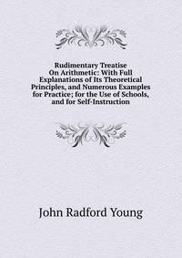 Rudimentary Treatise On Arithmetic: With Full Explanations of Its Theoretical Principles, and Numerous Examples for Practice; for the Use of Schools, and for Self-Instruction