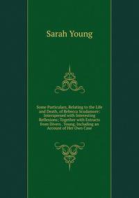 Some Particulars, Relating to the Life and Death, of Rebecca Scudamore: Interspersed with Interesting Reflexions; Together with Extracts from Divers . Young. Including an Account of Her Own Case