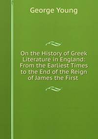 On the History of Greek Literature in England: From the Earliest Times to the End of the Reign of James the First .