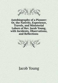 Autobiography of a Pioneer: Or, the Nativity, Experience, Travels, and Ministerial Labors of Rev. Jacob Young, with Incidents, Observations, and Reflections .