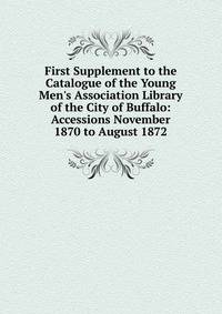First Supplement to the Catalogue of the Young Men's Association Library of the City of Buffalo: Accessions November 1870 to August 1872