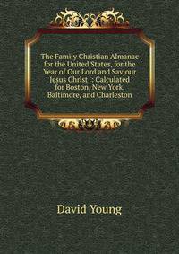 The Family Christian Almanac for the United States, for the Year of Our Lord and Saviour Jesus Christ .: Calculated for Boston, New York, Baltimore, and Charleston