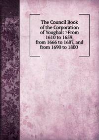 The Council Book of the Corporation of Youghal: >From 1610 to 1659, from 1666 to 1687, and from 1690 to 1800 .