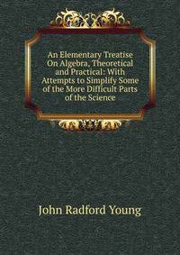 An Elementary Treatise On Algebra, Theoretical and Practical: With Attempts to Simplify Some of the More Difficult Parts of the Science