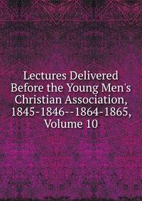Lectures Delivered Before the Young Men's Christian Association, 1845-1846--1864-1865, Volume 10