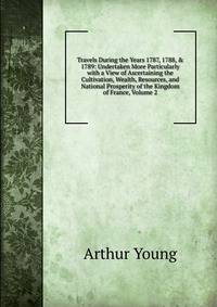 Travels During the Years 1787, 1788, &amp; 1789: Undertaken More Particularly with a View of Ascertaining the Cultivation, Wealth, Resources, and National Prosperity of the Kingdom of France, Volume 2